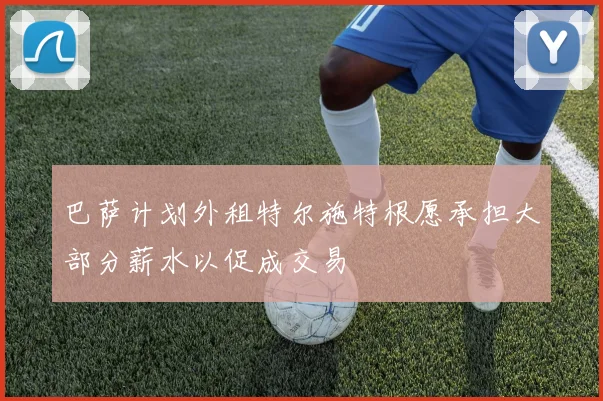 巴萨计划外租特尔施特根愿承担大部分薪水以促成交易