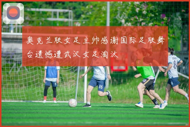奥克兰联女足主帅感谢国际足联舞台遗憾遭武汉女足淘汰