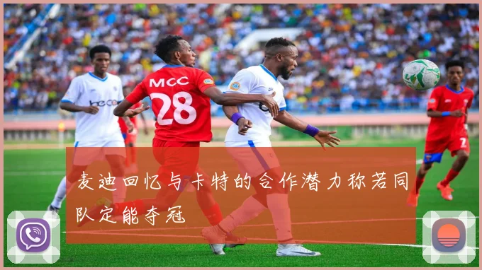麦迪回忆与卡特的合作潜力称若同队定能夺冠