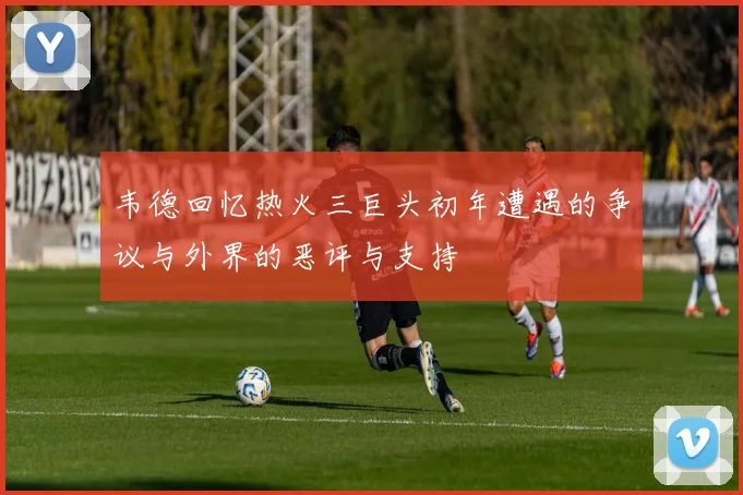 韦德回忆热火三巨头初年遭遇的争议与外界的恶评与支持