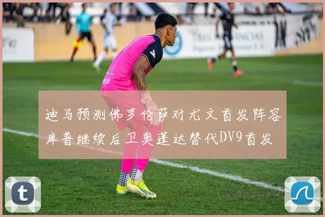 迪马预测佛罗伦萨对尤文首发阵容库普继续后卫奥蓬达替代DV9首发