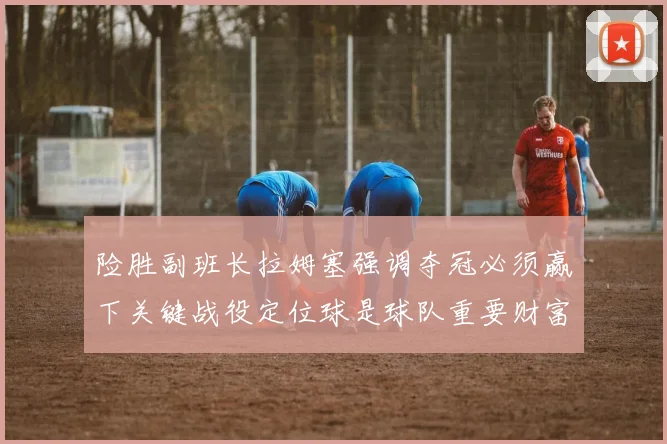 险胜副班长拉姆塞强调夺冠必须赢下关键战役定位球是球队重要财富