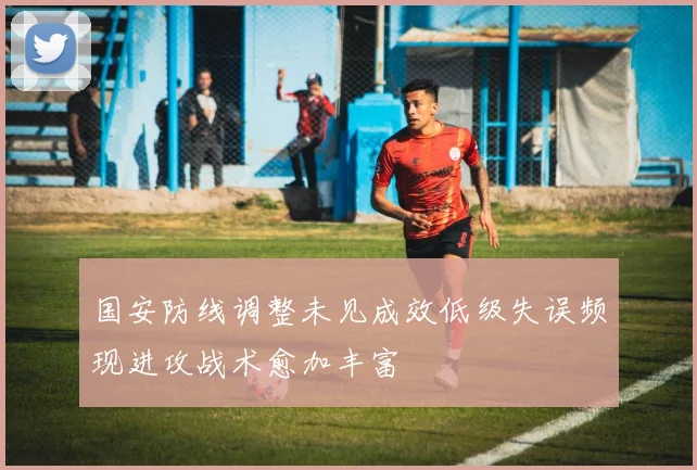 国安防线调整未见成效低级失误频现进攻战术愈加丰富