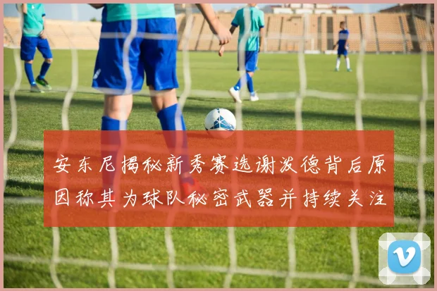 安东尼揭秘新秀赛选谢泼德背后原因称其为球队秘密武器并持续关注