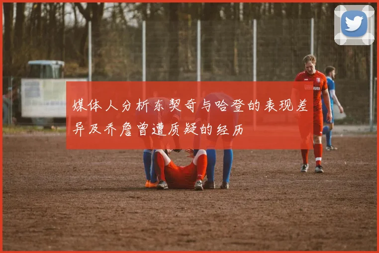 媒体人分析东契奇与哈登的表现差异及乔詹曾遭质疑的经历