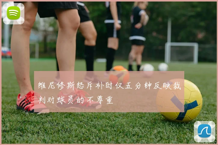 维尼修斯怒斥补时仅五分钟反映裁判对球员的不尊重