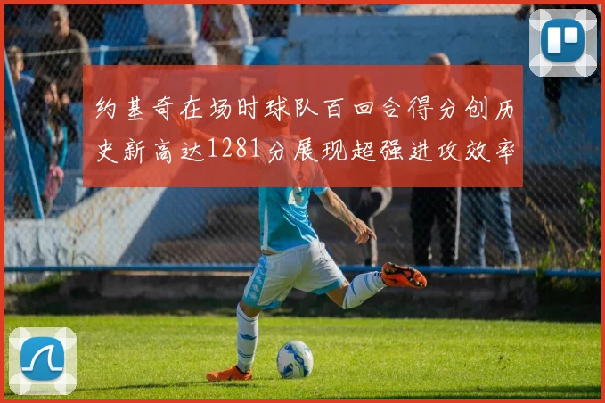 约基奇在场时球队百回合得分创历史新高达1281分展现超强进攻效率