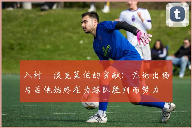 八村塁谈克莱伯的贡献：无论出场与否他始终在为球队胜利而努力