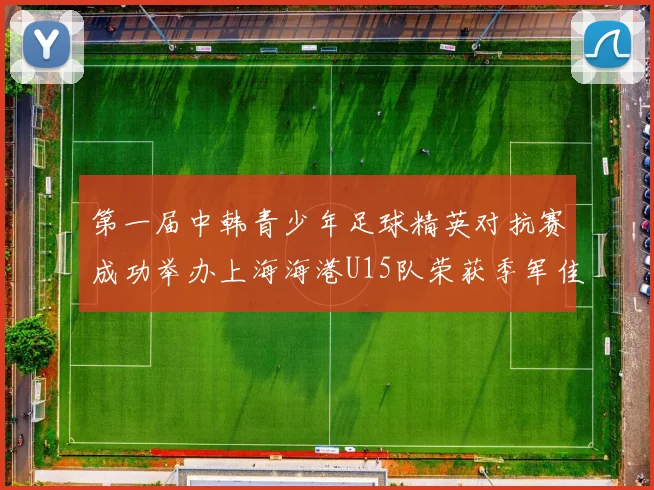 第一届中韩青少年足球精英对抗赛成功举办上海海港U15队荣获季军佳绩